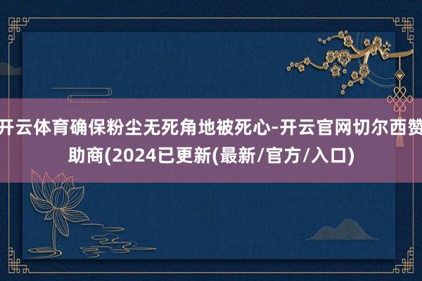 开云体育确保粉尘无死角地被死心-开云官网切尔西赞助商(2024已更新(最新/官方/入口)