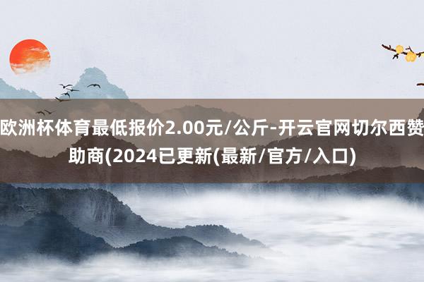 欧洲杯体育最低报价2.00元/公斤-开云官网切尔西赞助商(2024已更新(最新/官方/入口)