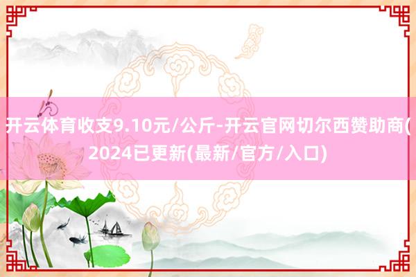 开云体育收支9.10元/公斤-开云官网切尔西赞助商(2024已更新(最新/官方/入口)