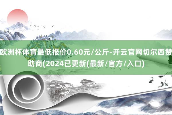 欧洲杯体育最低报价0.60元/公斤-开云官网切尔西赞助商(2024已更新(最新/官方/入口)