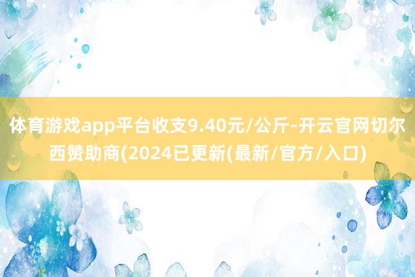 体育游戏app平台收支9.40元/公斤-开云官网切尔西赞助商(2024已更新(最新/官方/入口)