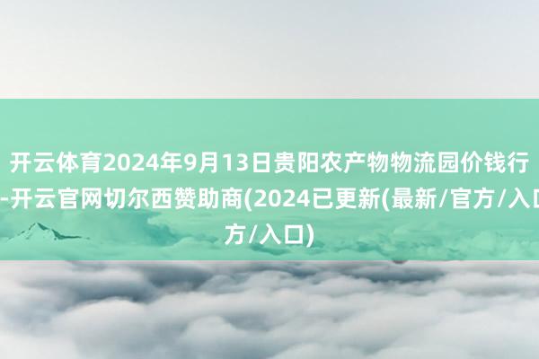 开云体育2024年9月13日贵阳农产物物流园价钱行情-开云官网切尔西赞助商(2024已更新(最新/官方/入口)