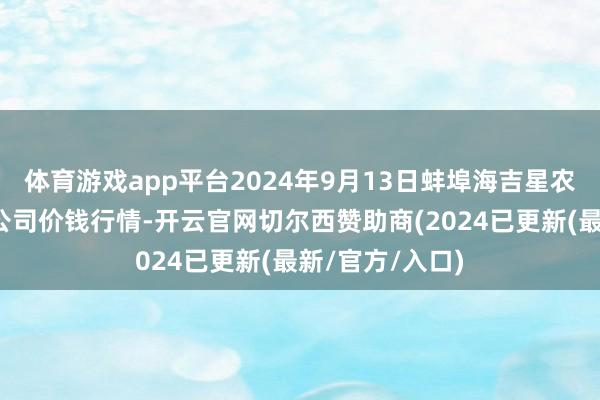 体育游戏app平台2024年9月13日蚌埠海吉星农居品物流有限公司价钱行情-开云官网切尔西赞助商(2024已更新(最新/官方/入口)