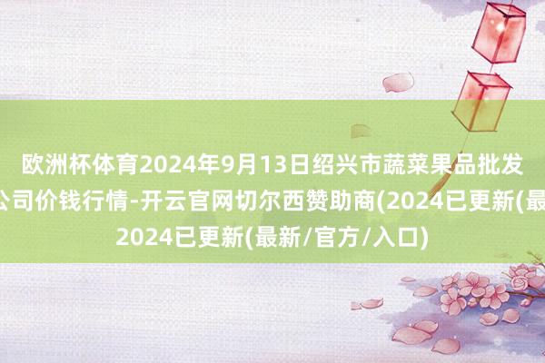 欧洲杯体育2024年9月13日绍兴市蔬菜果品批发走动市集有限公司价钱行情-开云官网切尔西赞助商(2024已更新(最新/官方/入口)