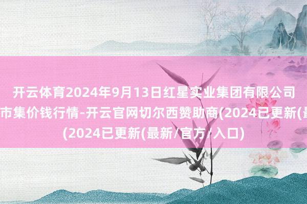 开云体育2024年9月13日红星实业集团有限公司红星农副家具大市集价钱行情-开云官网切尔西赞助商(2024已更新(最新/官方/入口)