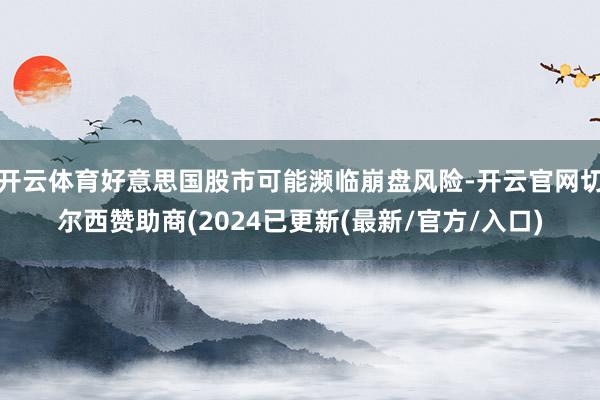 开云体育好意思国股市可能濒临崩盘风险-开云官网切尔西赞助商(2024已更新(最新/官方/入口)