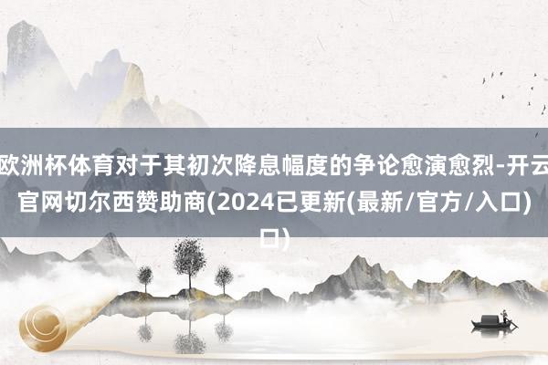 欧洲杯体育对于其初次降息幅度的争论愈演愈烈-开云官网切尔西赞助商(2024已更新(最新/官方/入口)