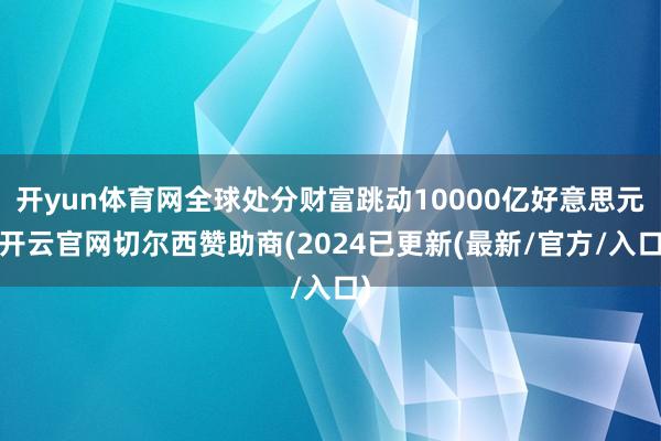 开yun体育网全球处分财富跳动10000亿好意思元-开云官网切尔西赞助商(2024已更新(最新/官方/入口)