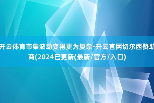 开云体育市集波动变得更为复杂-开云官网切尔西赞助商(2024已更新(最新/官方/入口)