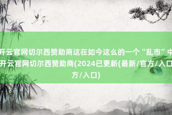 开云官网切尔西赞助商这在如今这么的一个“乱市”中-开云官网切尔西赞助商(2024已更新(最新/官方/入口)