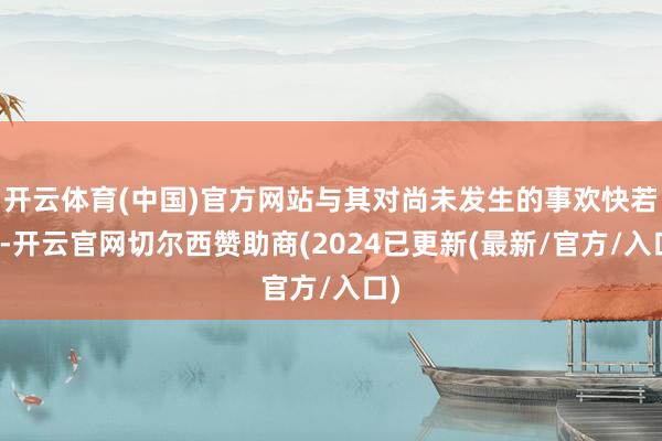 开云体育(中国)官方网站与其对尚未发生的事欢快若狂-开云官网切尔西赞助商(2024已更新(最新/官方/入口)