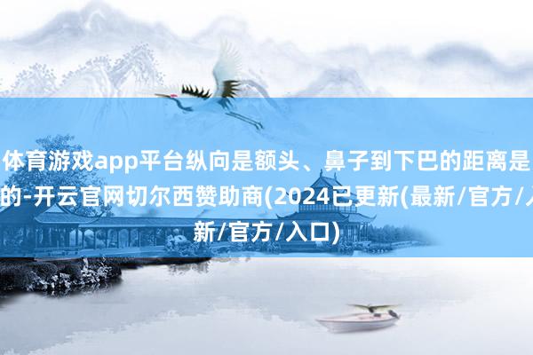 体育游戏app平台纵向是额头、鼻子到下巴的距离是相配的-开云官网切尔西赞助商(2024已更新(最新/官方/入口)