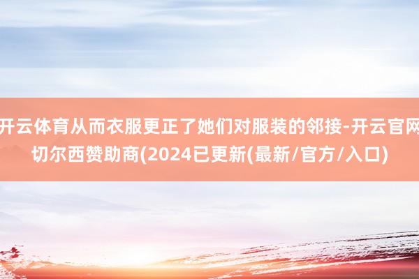 开云体育从而衣服更正了她们对服装的邻接-开云官网切尔西赞助商(2024已更新(最新/官方/入口)