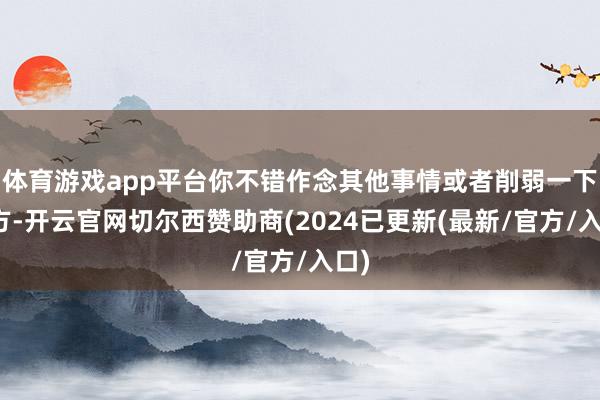 体育游戏app平台你不错作念其他事情或者削弱一下我方-开云官网切尔西赞助商(2024已更新(最新/官方/入口)