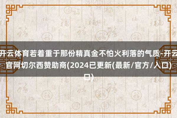 开云体育若着重于那份精真金不怕火利落的气质-开云官网切尔西赞助商(2024已更新(最新/官方/入口)