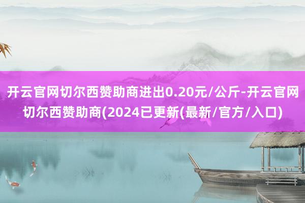 开云官网切尔西赞助商进出0.20元/公斤-开云官网切尔西赞助商(2024已更新(最新/官方/入口)