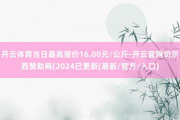 开云体育当日最高报价16.00元/公斤-开云官网切尔西赞助商(2024已更新(最新/官方/入口)