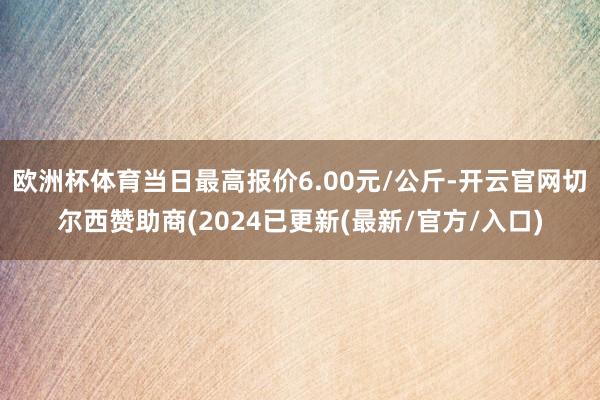 欧洲杯体育当日最高报价6.00元/公斤-开云官网切尔西赞助商(2024已更新(最新/官方/入口)