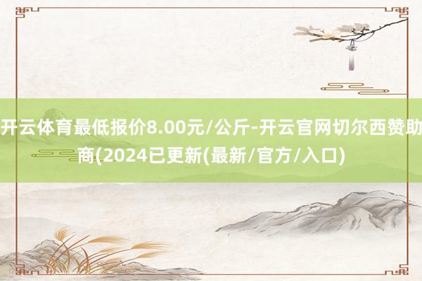 开云体育最低报价8.00元/公斤-开云官网切尔西赞助商(2024已更新(最新/官方/入口)