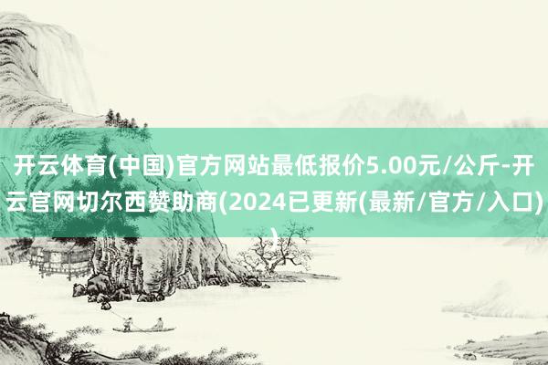 开云体育(中国)官方网站最低报价5.00元/公斤-开云官网切尔西赞助商(2024已更新(最新/官方/入口)