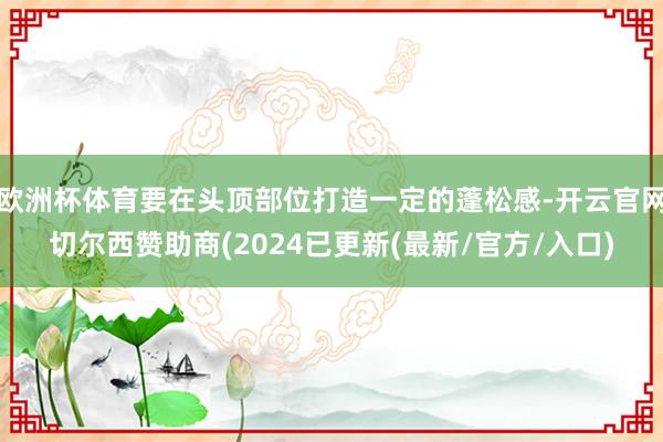 欧洲杯体育要在头顶部位打造一定的蓬松感-开云官网切尔西赞助商(2024已更新(最新/官方/入口)