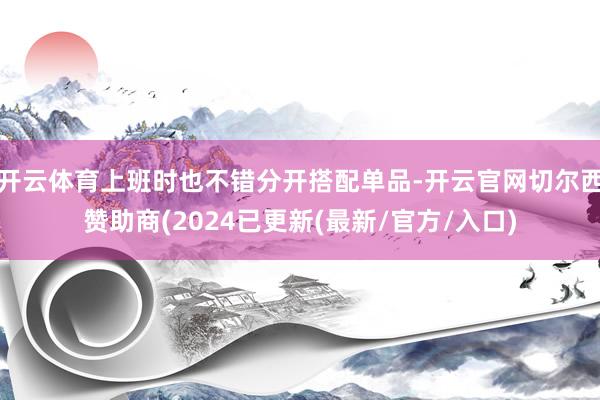 开云体育上班时也不错分开搭配单品-开云官网切尔西赞助商(2024已更新(最新/官方/入口)