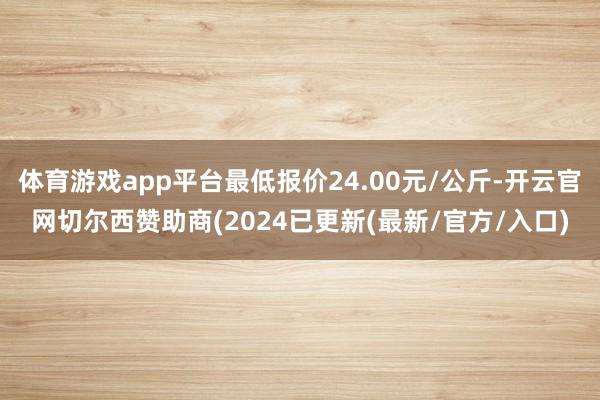 体育游戏app平台最低报价24.00元/公斤-开云官网切尔西赞助商(2024已更新(最新/官方/入口)