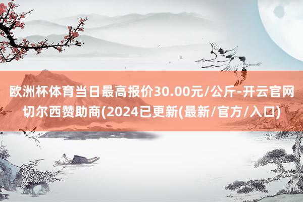 欧洲杯体育当日最高报价30.00元/公斤-开云官网切尔西赞助商(2024已更新(最新/官方/入口)