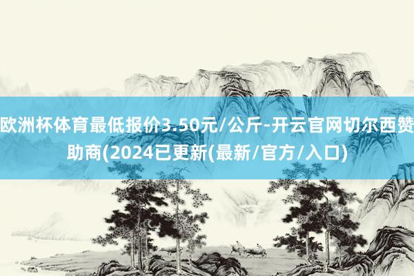 欧洲杯体育最低报价3.50元/公斤-开云官网切尔西赞助商(2024已更新(最新/官方/入口)