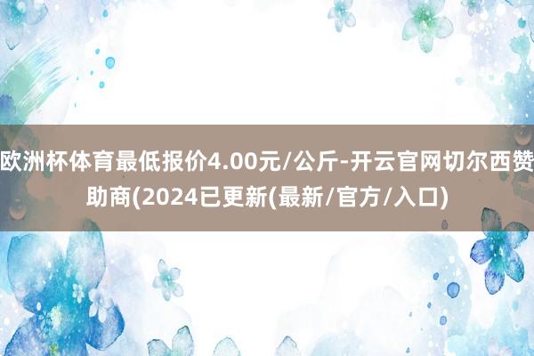 欧洲杯体育最低报价4.00元/公斤-开云官网切尔西赞助商(2024已更新(最新/官方/入口)