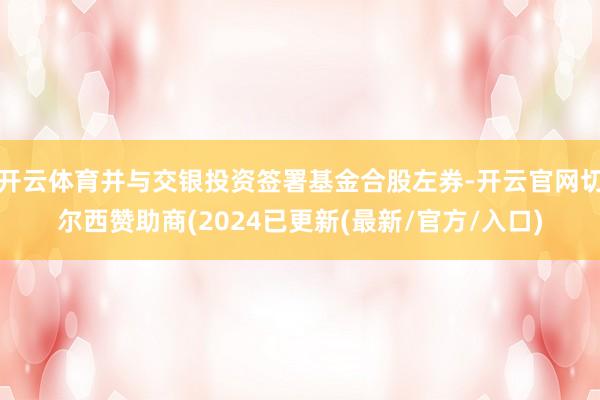 开云体育并与交银投资签署基金合股左券-开云官网切尔西赞助商(2024已更新(最新/官方/入口)