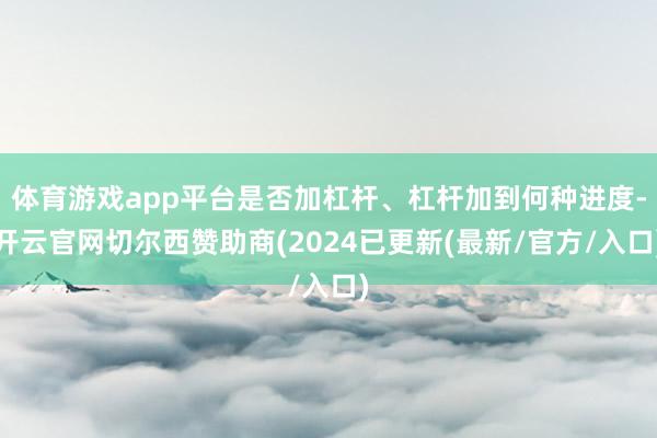 体育游戏app平台是否加杠杆、杠杆加到何种进度-开云官网切尔西赞助商(2024已更新(最新/官方/入口)