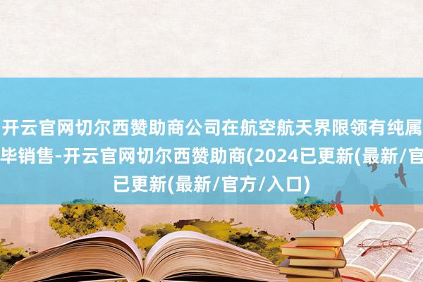 开云官网切尔西赞助商公司在航空航天界限领有纯属客户并完毕销售-开云官网切尔西赞助商(2024已更新(最新/官方/入口)