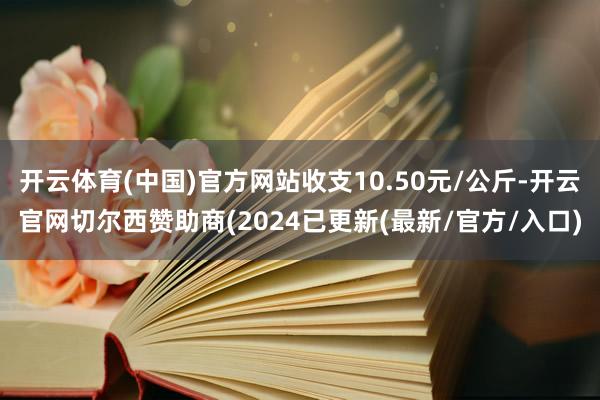 开云体育(中国)官方网站收支10.50元/公斤-开云官网切尔西赞助商(2024已更新(最新/官方/入口)