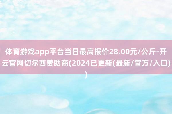 体育游戏app平台当日最高报价28.00元/公斤-开云官网切尔西赞助商(2024已更新(最新/官方/入口)