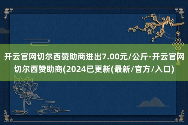 开云官网切尔西赞助商进出7.00元/公斤-开云官网切尔西赞助商(2024已更新(最新/官方/入口)