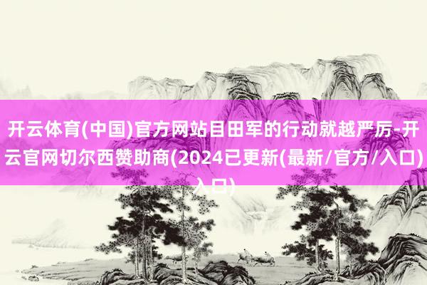 开云体育(中国)官方网站目田军的行动就越严厉-开云官网切尔西赞助商(2024已更新(最新/官方/入口)