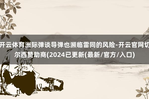 开云体育洲际弹谈导弹也濒临雷同的风险-开云官网切尔西赞助商(2024已更新(最新/官方/入口)