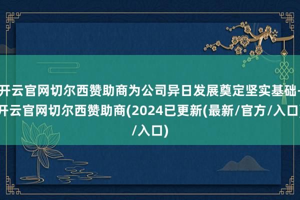 开云官网切尔西赞助商为公司异日发展奠定坚实基础-开云官网切尔西赞助商(2024已更新(最新/官方/入口)