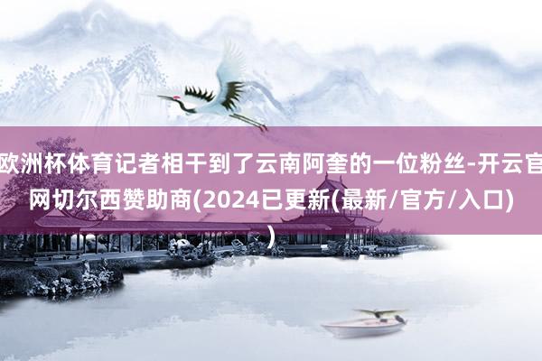 欧洲杯体育记者相干到了云南阿奎的一位粉丝-开云官网切尔西赞助商(2024已更新(最新/官方/入口)