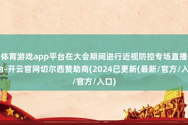 体育游戏app平台在大会期间进行近视防控专场直播行为-开云官网切尔西赞助商(2024已更新(最新/官方/入口)