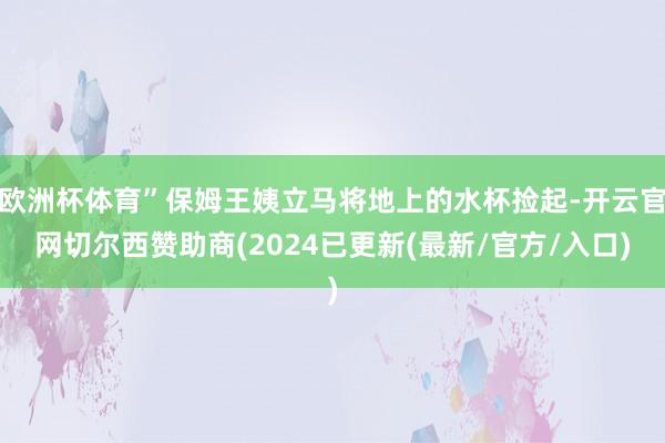 欧洲杯体育”保姆王姨立马将地上的水杯捡起-开云官网切尔西赞助商(2024已更新(最新/官方/入口)