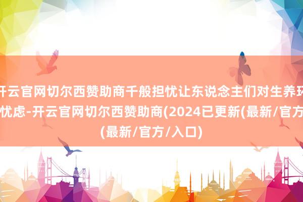 开云官网切尔西赞助商千般担忧让东说念主们对生养环境充满忧虑-开云官网切尔西赞助商(2024已更新(最新/官方/入口)