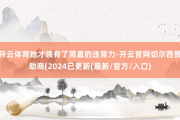 开云体育她才领有了简直的违背力-开云官网切尔西赞助商(2024已更新(最新/官方/入口)