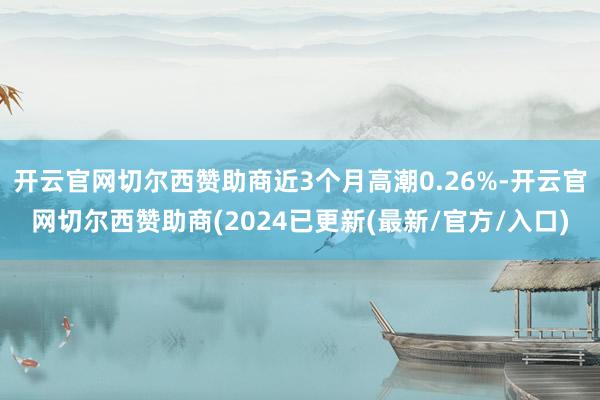 开云官网切尔西赞助商近3个月高潮0.26%-开云官网切尔西赞助商(2024已更新(最新/官方/入口)