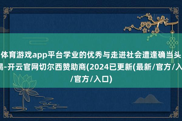 体育游戏app平台学业的优秀与走进社会遭逢确当头棒喝-开云官网切尔西赞助商(2024已更新(最新/官方/入口)