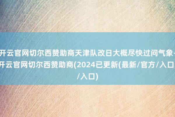 开云官网切尔西赞助商天津队改日大概尽快过问气象-开云官网切尔西赞助商(2024已更新(最新/官方/入口)