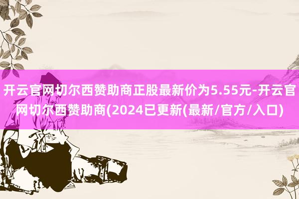 开云官网切尔西赞助商正股最新价为5.55元-开云官网切尔西赞助商(2024已更新(最新/官方/入口)