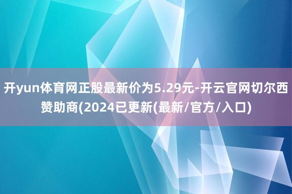 开yun体育网正股最新价为5.29元-开云官网切尔西赞助商(2024已更新(最新/官方/入口)