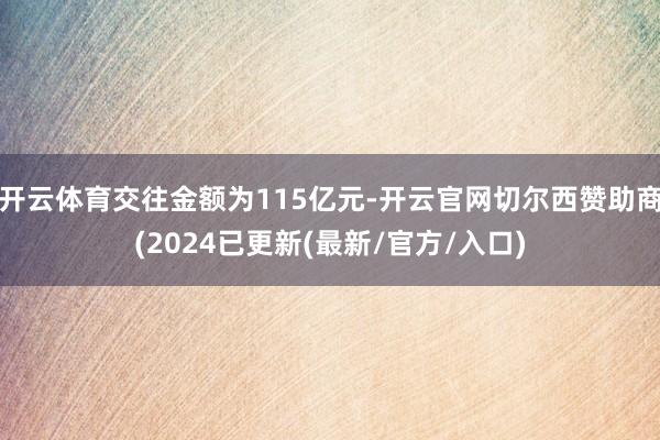 开云体育交往金额为115亿元-开云官网切尔西赞助商(2024已更新(最新/官方/入口)